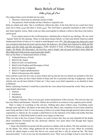 1
Basic Beliefs of Islam
‫عظائد‬‫بنیادی‬‫ؽے‬‫ادالم‬
The religion Islam can be divided into two parts
1. Theorical, which may be called the articles of faith.
2. The practical, which includes all that a Muslim is required to do.
Both are related each other. One is insufficient without the other. In the holy Qur‟an two words have been
used, one is Iman (‫)ایمان‬ and other is Amal (‫.)عمل‬ The word Iman is generally translated as faith or belief
and Amal signifies Action. Both words are often used together to indicate a believer that those who believe
and do good.
Every mature person in this world possesses a thinking that is based on any ideology. We use word
„Aqeeda‟ belief for this ideology. When we talk about Islamic beliefs, we find some beliefs which are called
fundamental beliefs of Islam as it is stated in surah Baqarah verse 285:“The Messenger has believed in what
was revealed to him from his Lord, and [so have] the believers. All of them have believed in Allah and His
angels and His books and His messengers.”Andis detailed in Iman al-Mufassal"I believe in Allah His
Angles, His Books, His Messengers, the Last Day, and in Taqdir, that all good and bad is from Allah the
Most High and I believein the resurrection after death".
Here are the Basic or fundamental beliefs of Islam.
1. Tauheed (Oneness of God)
2. Belief in the Angels
3. Belief in God‟s revealed books
4. Belief in the Prophets and Messengers of God
5. Belief in the day of judgment
6. Belief in Taqdeer (predestination)
7. Belief in Resurrection after ddeath
Some scholars count first five ones as basic beliefs and say that the last two beliefs are included in first five
ones. Some say there are first 6 basic beliefs of Islam and 7th is concerned with day of judgement. And the
scholars who say the basic beliefs of Islam are 7, they count every belief separately as are detailed in Iman
al-Mufassal.
Before explaining Tawheed I would like to describe the views about God around the world. There are three
major beliefs about God.
1. Atheism
2. Polytheism
3. Monotheism
According to Atheism, There is no any god, creator and protector of this universe. This universe does not
have any Master and Sustainer. Therefore Atheists do not believe in existence of any supreme power (God).
There is maker of everything in this universe. Nothing takes place without cause. Everything comes
through cause and effect. All objects in the nature like Sun, Moon, stars, mountains etc have been created by
some being and that is God. It‟s not necessary to believe on certain things through practical observation and
experiments as Atheists do, for example a child believes on the statement of his father and mother that they
are his parents. A child firmly believes and he never argues on that issue.
When we look at the lives of pious 4 Imams, we come to know that, they not only dispelled all the doubts
about monotheism (Tawheed) but also destroyed Atheism view point about God through their logical
arguments. For example:
1. Imam Abu Hanifah was posed with this question in a debate with an atheist. The time and date was set
for the debate. The whole village gathered but the Imam did not turn up on time. When he eventually
arrived, the atheist began to taunt him that he was scared and that is why he turned up late. The Imam
answered calmly: “I was on my way but encountered a river. There was no bridge or boat to cross the river.
 