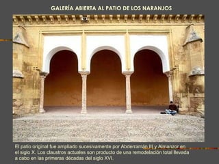 GALERÍA ABIERTA AL PATIO DE LOS NARANJOS El patio original fue ampliado sucesivamente por Abderramán III y Almanzor en el siglo X. Los claustros actuales son producto de una remodelación total llevada a cabo en las primeras décadas del siglo XVI.  