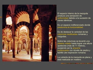 El espacio interno de la mezquita produce una sensación de  uniformidad  debido a la sucesión de naves idénticas.  Es un espacio indiferenciado donde  predomina la horizontalidad. Es de destacar la variedad de las  columnas reutilizadas  romanas y visigodas. Sobre las columnas se levantó una  pilastra volada  hasta lograr una altura apetecida (más de 11 metros), surgiendo así la  arquería superpuesta  con dovela de piedra y ladrillo  (de inspiración romana) La cubierta de la mezquita es plana y está realizada en madera. 