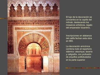 EL MIHRAB DE LA MEZQUITA DE CÓRDOBA El lujo de la decoración se concentra en la  capilla  del mihrab, destacando los  mosaicos artísticos, regalo del emperador bizantino.  Inscripciones en alabanza del califa fechan esta obra en 965 . La decoración anicónica combina todo el repertorio islámico: ataurique, lacería y caligrafía, con profusión de arquillos polilobulados en la parte superior . 