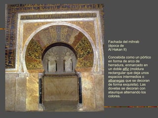 Fachada del mihrab (época de  Al Hakan II) Concebida como un pórtico en forma de arco de herradura, enmarcado en un doble  alfiz  (moldura rectangular que deja unos espacios intermedios o  albanegas  que se decoran de forma exquisita). Las dovelas se decoran con ataurique alternando los colores. 