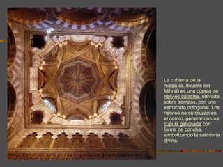 La cubierta de la maqsura, delante del Mihrab es una  cúpula de nervios califales , elevada sobre trompas, con una estructura octogonal. Los nervios no se cruzan en el centro, generando una  cúpula gallonada  con forma de concha, simbolizando la sabiduría divina. 