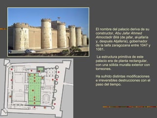 PLANIMETRÍA DE LA ALJAFERÚA DE ZARAGOZA El nombre del palacio deriva de su constructor,  Abu Jafar Ahmed Almoctadir Bilá  (de jafar, al-jafaría y, después Aljafería), gobernador de la taifa zaragozana entre 1047 y 1081.  La estructura primitiva de este palacio era de planta rectangular, con una sólida muralla exterior con torreones.  Ha sufrido distintas modificaciones e irreversibles destrucciones con el paso del tiempo.  