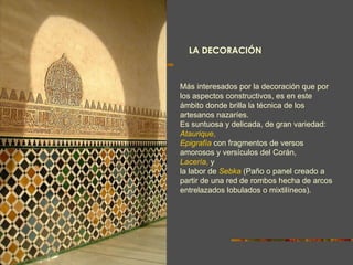 LA DECORACIÓN Más interesados por la decoración que por los aspectos constructivos, es en este ámbito donde brilla la técnica de los artesanos nazaríes. Es suntuosa y delicada, de gran variedad:  Ataurique ,   Epigrafía   con fragmentos de versos amorosos y versículos del Corán,  Lacería ,  y  la labor de  Sebka  (Paño o panel creado   a partir de una red de rombos hecha de arcos entrelazados lobulados o mixtilíneos).  