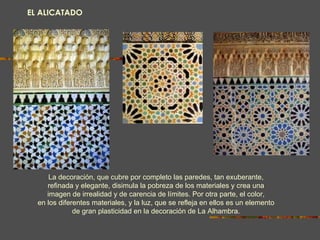EL ALICATADO La decoración, que cubre por completo las paredes, tan exuberante, refinada y elegante, disimula la pobreza de los materiales y crea una imagen de irrealidad y de carencia de límites. Por otra parte, el color, en los diferentes materiales, y la luz, que se   refleja en ellos es un elemento de gran plasticidad en la decoración de La Alhambra. 