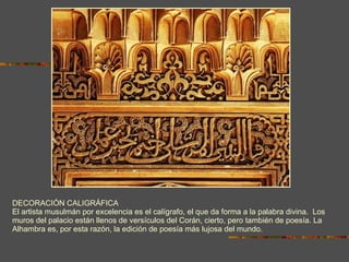 DECORACIÓN CALIGRÁFICA El artista musulmán por excelencia es el calígrafo, el que da forma a la palabra divina.  Los muros del palacio están llenos de versículos del Corán, cierto, pero también de poesía. La Alhambra es, por esta razón, la edición de poesía más lujosa del mundo. 
