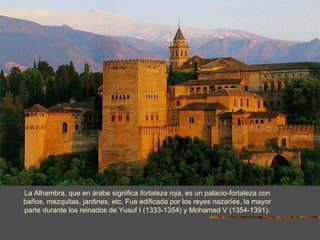 La Alhambra, que en árabe significa  fortaleza roja , es un palacio-fortaleza con baños, mezquitas, jardines, etc. Fue edificada por los reyes nazaríes, la mayor parte durante los reinados de Yusuf I (1333-1354) y Mohamed V (1354-1391). 