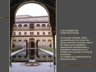 LOS ELEMENTOS CONSTRUCTIVOS son de gran sencillez, están constituidos por los muros, las típicas  columnas nazaríes  y arcos de medio punto peraltados (ligeramente sobreelevados) y angrelados (adornados en su intradós con recortes en forma de arcaduras).  La cubierta que predomina es la techumbre plana 