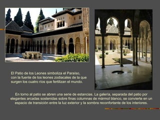 EL PATIO DE LOS LEONES En torno al patio se abren una serie de estancias. La galería, separada del patio por elegantes arcadas sostenidas sobre finas columnas de mármol blanco, se convierte en un espacio de transición entre la luz exterior y la sombra reconfortante de los interiores. El Patio de los Leones simboliza el Paraíso, con la fuente de los leones zodiacales de la que surgen los cuatro ríos que fertilizan el mundo. 