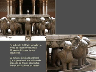 En la fuente del Patio se hallan, a modo de soporte de la pileta,  12 leones de tosca  factura escultórica. Su fama se debe a la anomalía que   supone en el arte islámico la aparición de figuras zoomorfas. Tienen inscripciones en hebreo. 