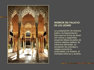 INTERIOR DEL PALACIO DE LOS LEONES La yuxtaposición de diversos patios y la fragmentación hace que los muros se abran con nichos y sugerentes arquerías falsas de paños de rombos calados (sebka), de influencia almohade. La simulación de cortinajes y celajes aumenta la   profundidad y el misterio, el contraste entre luz y sombra. 