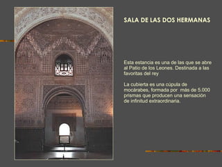 Esta estancia es una de las que se abre al Patio de los Leones. Destinada a las favoritas del rey La cubierta es una cúpula de mocárabes, formada por  más de 5.000 prismas que producen una sensación de infinitud extraordinaria. SALA DE LAS DOS HERMANAS 