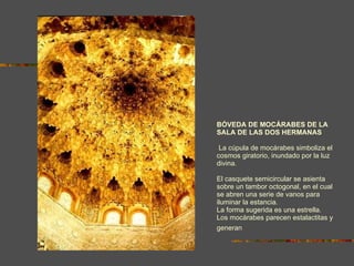 BÓVEDA DE MOCÁRABES DE LA SALA DE LAS DOS HERMANAS  La cúpula de mocárabes simboliza el cosmos giratorio, inundado por la luz divina. El casquete semicircular se asienta sobre un tambor octogonal, en el cual se abren una serie de vanos para iluminar la estancia. La forma sugerida es una estrella.  Los mocárabes parecen estalactitas y generan  la  sensación  de estar en una gruta. 