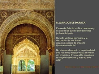 EL MIRADOR DE DARAXA Está en la Sala de las Dos Hermanas y es uno de los que se abre sobre los jardines del patio. Su bello ventanal geminado y la decoración de mocárabes crean un espacio de ensueño típicamente oriental . No interesa el espacio ni la profundidad, sólo hay ritmo repetido hasta el infinito, sin principio ni fin; este afán constituye la imagen intelectual y abstracta de Allah 