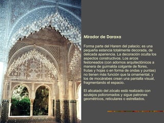 Mirador de Daraxa  Forma parte del Harem del palacio; es una pequeña estancia totalmente decorada, de delicada apariencia. La decoración oculta los aspectos constructivos. Los arcos festoneados (con adornos arquitectónicos a manera de guirnalda colgante de flores, frutas y hojas o en forma de ondas y puntas) no tienen más función que la ornamental, y los de mocárabes crean una pantalla visual, fragmentando el espacio. El alicatado del zócalo está realizado con azulejos policromados y sigue patrones geométricos, reticulares o estrellados. 