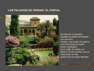 LOS PALACIOS DE VERANO: EL PARTAL Se trata de un pequeño pabellón de planta rectangular, con una torre mirador, que posee una galería con cinco arcos de medio punto, rematados por un alfiz. En frente una alberca. El arco central, que es el eje axial, es más grande que los pares laterales. 