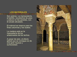 LOS MATERIALES   Son pobres. La mampostería, el ladrillo, recubiertos de yeso y estuco en las paredes, con el zócalo alicatado. El mármol se reserva para las finas columnas y los suelos. La madera está en la marquetería de los artesonados de los techos.  A pesar de esto, el efecto global que se consigue es de una gran riqueza y suntuosidad. 
