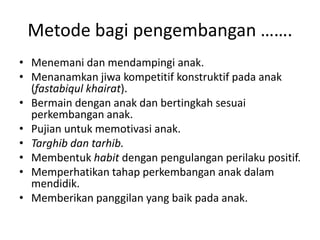 Metode bagi pengembangan …….
• Menemani dan mendampingi anak.
• Menanamkan jiwa kompetitif konstruktif pada anak
(fastabiqul khairat).
• Bermain dengan anak dan bertingkah sesuai
perkembangan anak.
• Pujian untuk memotivasi anak.
• Targhib dan tarhib.
• Membentuk habit dengan pengulangan perilaku positif.
• Memperhatikan tahap perkembangan anak dalam
mendidik.
• Memberikan panggilan yang baik pada anak.
 