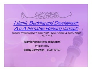 Islamic Banking and Development:
 An Alternative Banking Concept?
Collective Presentation by Monzer Kahf, Ausaf Ahmad, & Sami Homud
                              IRTI 1998

           Islamic Perspectives in Business
                     Prepared by
           Bobby Darmawan – CGA110107
 