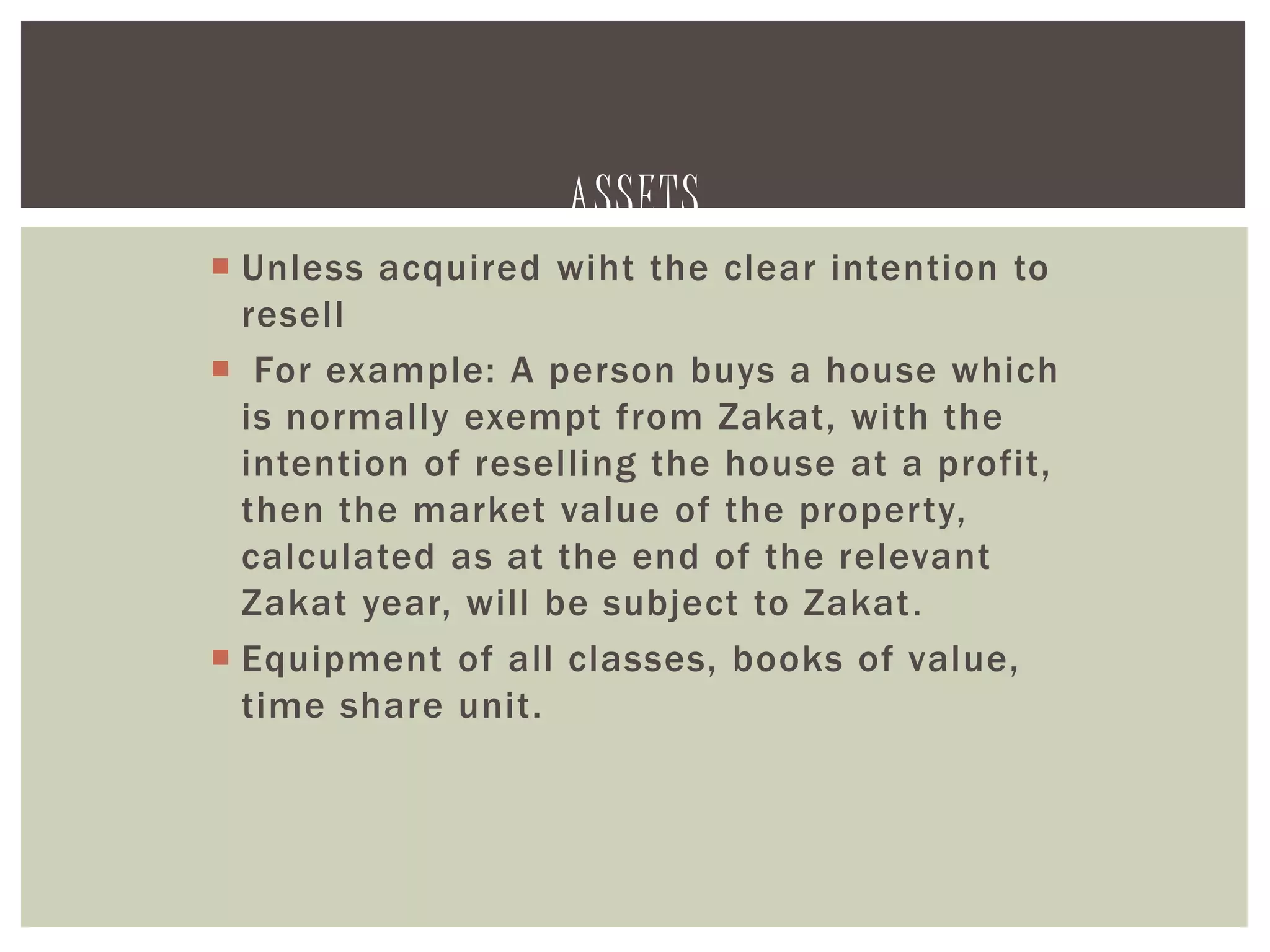 ASSETS
 Unless acquired wiht the clear intention to
resell
 For example: A person buys a house which
is normally exempt from Zakat, with the
intention of reselling the house at a profit,
then the market value of the property,
calculated as at the end of the relevant
Zakat year, will be subject to Zakat.
 Equipment of all classes, books of value,
time share unit.
 