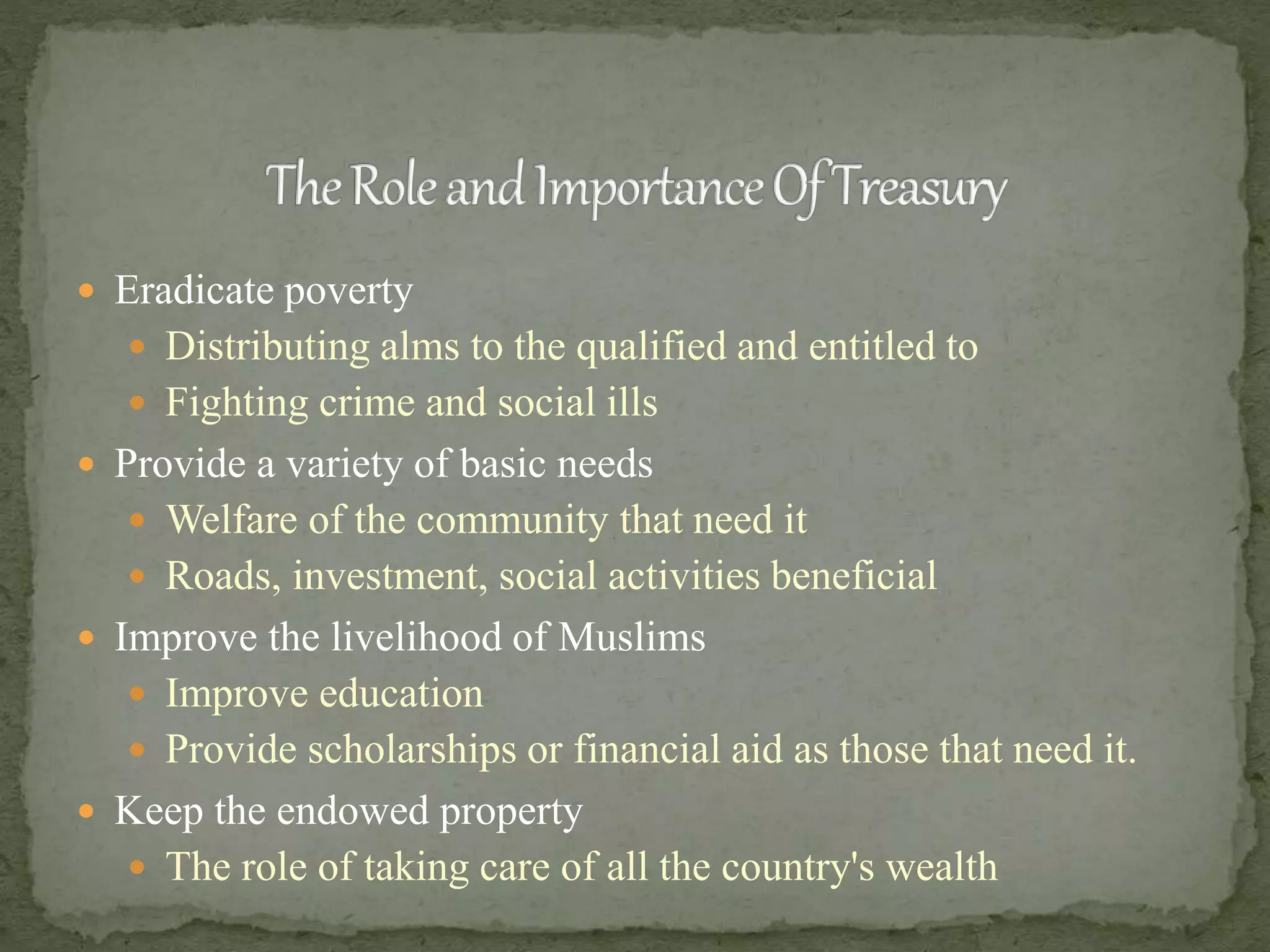  Eradicate poverty
 Distributing alms to the qualified and entitled to
 Fighting crime and social ills
 Provide a variety of basic needs
 Welfare of the community that need it
 Roads, investment, social activities beneficial
 Improve the livelihood of Muslims
 Improve education
 Provide scholarships or financial aid as those that need it.
 Keep the endowed property
 The role of taking care of all the country's wealth
 