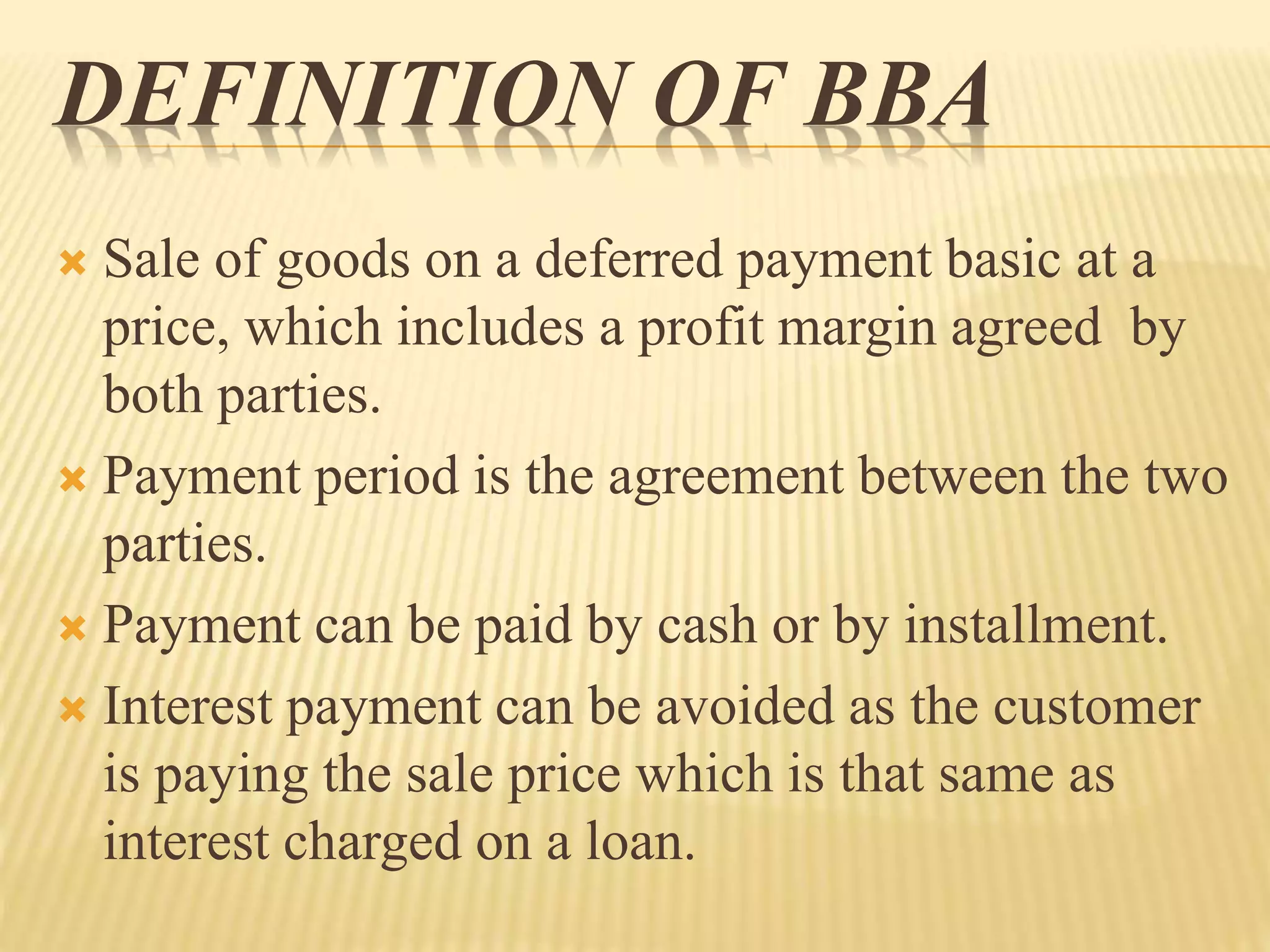DEFINITION OF BBA
 Sale of goods on a deferred payment basic at a
price, which includes a profit margin agreed by
both parties.
 Payment period is the agreement between the two
parties.
 Payment can be paid by cash or by installment.
 Interest payment can be avoided as the customer
is paying the sale price which is that same as
interest charged on a loan.
 