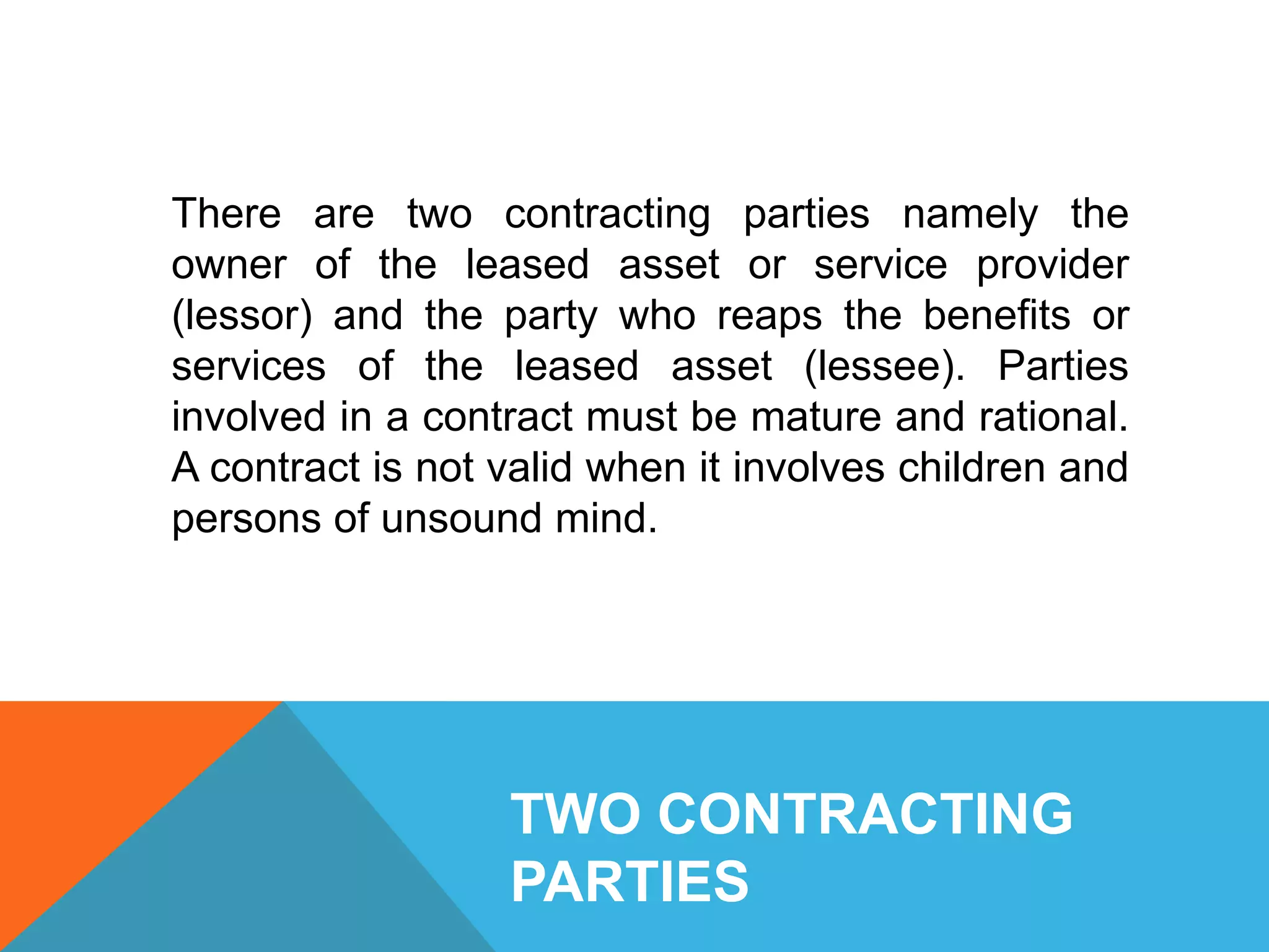 TWO CONTRACTING
PARTIES
There are two contracting parties namely the
owner of the leased asset or service provider
(lessor) and the party who reaps the benefits or
services of the leased asset (lessee). Parties
involved in a contract must be mature and rational.
A contract is not valid when it involves children and
persons of unsound mind.
 