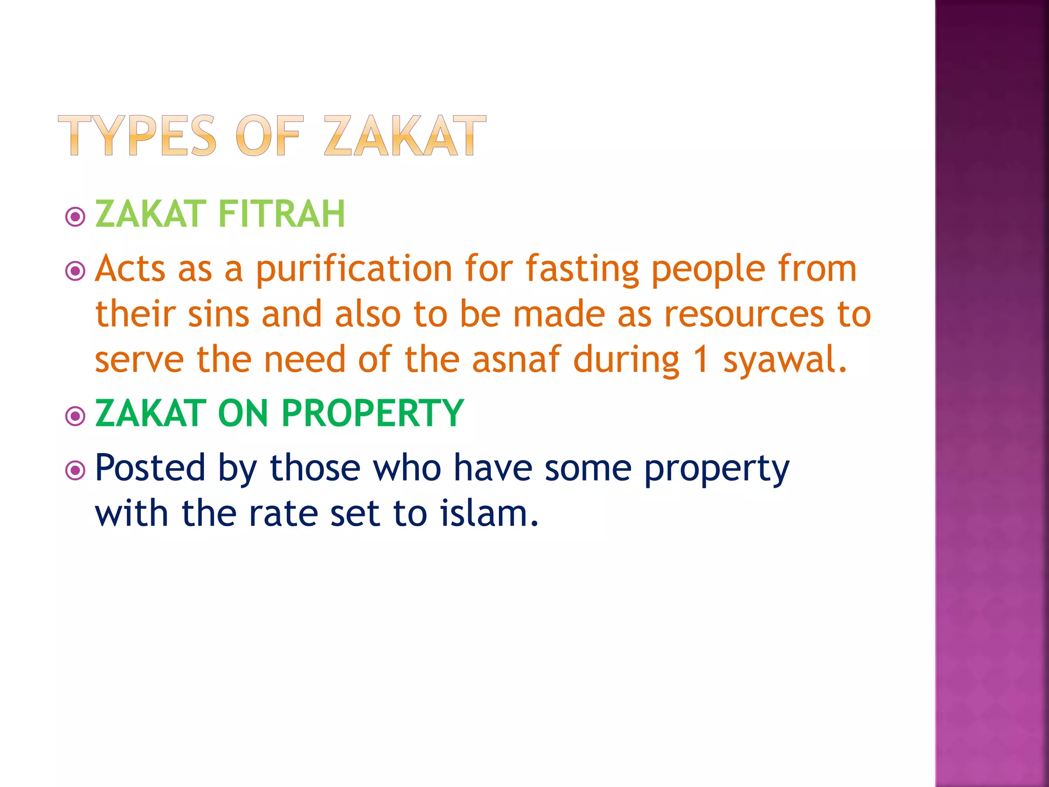  ZAKAT FITRAH
 Acts as a purification for fasting people from
their sins and also to be made as resources to
serve the need of the asnaf during 1 syawal.
 ZAKAT ON PROPERTY
 Posted by those who have some property
with the rate set to islam.
 