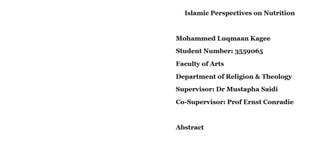 Islamic Perspectives on Nutrition
Mohammed Luqmaan Kagee
Student Number: 3559065
Faculty ofArts
Department of Religion & Theology
Supervisor: Dr Mustapha Saidi
Co-Supervisor: ProfErnst Conradie
Abstract
 