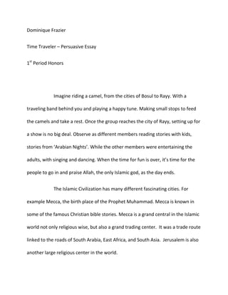 Dominique Frazier<br />Time Traveler – Persuasive Essay<br />1st Period Honors<br />Imagine riding a camel, from the cities of Bosul to Rayy. With a traveling band behind you and playing a happy tune. Making small stops to feed the camels and take a rest. Once the group reaches the city of Rayy, setting up for a show is no big deal. Observe as different members reading stories with kids, stories from ‘Arabian Nights’. While the other members were entertaining the adults, with singing and dancing. When the time for fun is over, it’s time for the people to go in and praise Allah, the only Islamic god, as the day ends. <br />The Islamic Civilization has many different fascinating cities. For example Mecca, the birth place of the Prophet Muhammad. Mecca is known in some of the famous Christian bible stories. Mecca is a grand central in the Islamic world not only religious wise, but also a grand trading center.  It was a trade route linked to the roads of South Arabia, East Africa, and South Asia.  Jerusalem is also another large religious center in the world. <br />Jerusalem was originally the first Qilbah, or place they face towards during praying, it was told that Muhammad was told by Allah to change it to Mecca. It was known that Muhammad visit Jerusalem during his night journey, this is another reasoning for Jerusalem being so famous. Mecca means ‘House of God’, this city is a great deal for the Islamic people. People who aren’t of the Islamic religion are not permitted to go into the city, a reason behind how holy it is to their Civilization. <br />Some of the stories from ‘Arabian Nights’ are famous now a days, for example ‘Aladdin’ or ‘Ali Baba and the Forty Thieves’. Some of the different stories were inspired by telling kids adventurous stories, or stories inspired from different legends. Many of them have been retold many in many languages and styles. Some of the movies even were remade as movies.  Most Islamic stories made a big hit in later days. <br />Islamic civilization is by far one of the greatest in its era. Different civilizations can find a relation to this the Islamic people’s ways and cities.  The Islam’s maybe strict with their religion which shows loyalty to their god, Allah. The prophet Muhammad was a great lead for the people of Islam. His birth in Mecca has really brought the people out, and stronger. Many of Muhammad’s tales were retold in ‘Arabian Nights’, and his great legacy.<br />The different cities would be joyous to travel too. Such as the birth place of many religious stories, Jerusalem, would be a wondrous trip.  Kids would love the tales from ‘Arabian Nights’. The religious connection the Islam’s can be linked to many people. <br />