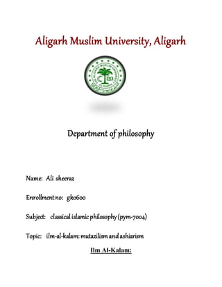 Aligarh Muslim University, Aligarh
Department of philosophy
Name: Ali sheeraz
Enrollmentno: gk0600
Subject: classicalislamic philosophy(pym-7004)
Topic: ilm-al-kalam:mutazilismandashiarism
Ilm Al-Kalam:
 