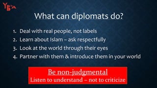 What can diplomats do?
1. Deal with real people, not labels
2. Learn about Islam – ask respectfully
3. Look at the world through their eyes
4. Partner with them & introduce them in your world
Be non-judgmental
Listen to understand – not to criticize
 