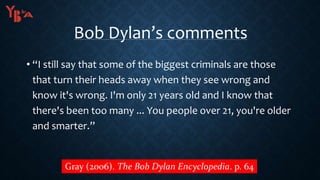 Bob Dylan’s comments
• “I still say that some of the biggest criminals are those
that turn their heads away when they see wrong and
know it's wrong. I'm only 21 years old and I know that
there's been too many ... You people over 21, you're older
and smarter.”
Gray (2006). The Bob Dylan Encyclopedia. p. 64
 