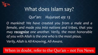 What does Islam say?
Qur’an: Hujuraat 49: 13
O mankind! We have created you from a male and a
female, and made you into nations and tribes, that you
may recognize one another. Verily, the most honorable
of you with Allah is the one who is the most pious.
Verily, Allah is All-Knowing, All-Aware.
When in doubt, refer to the Qur’an – not Fox News
 