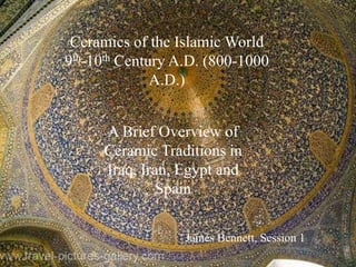 Ceramics of the Islamic World
9th-10th Century A.D. (800-1000
              A.D.)


     A Brief Overview of
     Ceramic Traditions in
     Iraq, Iran, Egypt and
              Spain


                  James Bennett, Session 1
 
