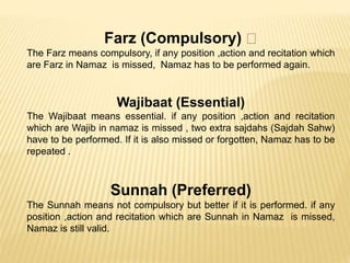 Farz (Compulsory)
The Farz means compulsory, if any position ,action and recitation which
are Farz in Namaz is missed, Namaz has to be performed again.
Wajibaat (Essential)
The Wajibaat means essential. if any position ,action and recitation
which are Wajib in namaz is missed , two extra sajdahs (Sajdah Sahw)
have to be performed. If it is also missed or forgotten, Namaz has to be
repeated .
Sunnah (Preferred)
The Sunnah means not compulsory but better if it is performed. if any
position ,action and recitation which are Sunnah in Namaz is missed,
Namaz is still valid.
 