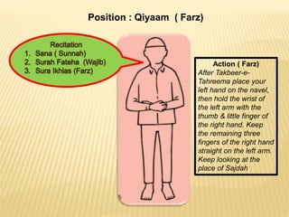 Position : Qiyaam ( Farz)
Action ( Farz)
After Takbeer-e-
Tahreema place your
left hand on the navel,
then hold the wrist of
the left arm with the
thumb & little finger of
the right hand. Keep
the remaining three
fingers of the right hand
straight on the left arm.
Keep looking at the
place of Sajdah
 