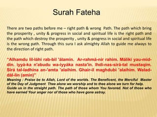 There are two paths before me – right path & wrong Path. The path which bring
the prosperity , unity & progress in social and spiritual life is the right path and
the path which destroy the prosperity , unity & progress in social and spiritual life
is the wrong path. Through this sura I ask almighty Allah to guide me always to
the direction of right path.
“Alhamdu lil-láhi rab-bil 'álamín. Ar-rahmá-nir rahím. Máliki yau-mid-
dín. iyyá-ka n'abudu wa-iyyáka nasta'ín. Ihdi-nas-sirá-tal mustaqím.
Sirá tal-ladhína an-'amta 'alaíhim. Ghair-il maghdubi 'alaíhim. Walad-
dál-lin (amin)”
Meaning : Praise be to Allah, Lord of the worlds. The Beneficent, the Merciful Master
of the Day of Judgment Thee alone we worship and to thee alone we turn for help.
Guide us in the straight path. The path of those whom You favored. Not of those who
have earned Your anger nor of those who have gone astray.
Surah Fateha
 