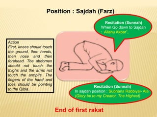 Position : Sajdah (Farz)
Action
First, knees should touch
the ground, then hands,
then nose and then
forehead. The abdomen
should not touch the
thighs and the arms not
touch the armpits. The
fingers of the hand and
toes should be pointing
to the Qibla.
Recitation (Sunnah)
When Go down to Sajdah
: Allahu Akbar”,
Recitation (Sunnah)
In sajdah position : Subhana Rabbiyal- Ala
(Glory be to my Creator, The Highest)
End of first rakat
 