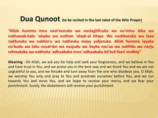 Dua Qunoot (to be recited in the last rakat of the Witr Prayer)
“Allah humma inna nast'eenuka wa nastaghfiruka wa nu'minu bika wa
nathawak-kalu 'alayka wa nuthne 'alayk-al khayr. Wa nashkuruka wa laaa
nakfuruka wa nakhla'u wa nathruku mayy yafjuruka. Allah humma iyyaka
na'budu wa laka nusal-lee wa nasjudu wa ilayka nas'aa wa nahfidu wa narju
rahmataka wa nakhsha 'adhaabaka inna 'adhaabaka bil kuf-faari mulhiq”
Meaning : Oh Allah, we ask you for help and seek your forgiveness, and we believe in You
and have trust in You, and we praise you in the best way and we thank You and we are not
ungrateful to you, and we forsake and turn away from the one who disobeys you. O Allah,
we worship You only and pray to You and prostrate ourselves before You, and we run
towards You and serve You, and we hope to receive your mercy, and we fear your
punishment. Surely, the disbelievers will receive your punishment.
 