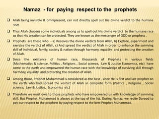 Namaz - for paying respect to the prophets
 Allah being invisible & omnipresent, can not directly spell out His divine verdict to the humane
race
 Thus Allah chooses some individuals among us to spell out His divine verdict to the humane race
so that His creation can be protected. They are known as the messenger of GOD or prophets .
 Prophets are those who - a) Receives the divine verdicts from Allah, b) Explore, experiment and
exercise the verdict of Allah, c) And spread the verdict of Allah in order to enhance the surviving
skill of individual, family, society & nation through harmony, equality and protecting the creation
of Allah.
 Since the existence of human race, thousands of Prophets in various fields
(Mathematics & science, Politics , Religions , Social science, Law & Justice Economics, etc) have
come to the earth and empowered the human race with the knowledge of surviving skill through
harmony, equality and protecting the creation of Allah.
 Among those, Prophet Muhammad is considered as the best , since He is first and last prophet on
the earth who had spread the verdict of Allah in complete form (Politics , Religions , Social
science, Law & Justice, Economics etc)
 Therefore we must owe to those prophets who have empowered us with knowledge of surviving
skill. But Prophet Muhammad is always at the top of the list. During Namaz, we recite Darood to
pay our respect to the prophets by paying respect to the best Prophet Muhammad.
 