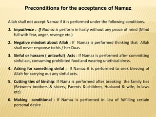 Preconditions for the acceptance of Namaz
Allah shall not accept Namaz if it is performed under the following conditions.
1. Impatience : If Namaz is perform in hasty without any peace of mind (Mind
full with fear, anger, revenge etc.)
2. Negative mindset about Allah : If Namaz is performed thinking that Allah
shall never response to his / her Duas
3. Sinful or haraam ( unlawful) Acts : If Namaz is performed after committing
sinful act, consuming prohibited food and wearing unethical dress.
4. Asking for something sinful : If Namaz it is performed to seek blessing of
Allah for carrying out any sinful acts.
5. Cutting ties of kinship: If Namz is performed after breaking the family ties
(Between brothers & sisters, Parents & children, Husband & wife, In-laws
etc)
6. Making conditional : If Namaz is performed in lieu of fulfilling certain
personal desire .
 