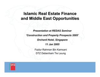 Islamic Real Estate FinanceIslamic Real Estate Finance
and Middle East Opportunitiesand Middle East Opportunities
Presentation at REDAS Seminar
‘Construction and Property Prospects 2005’
Orchard Hotel, Singapore
11 Jan 2005
Fazlur Rahman Bin Kamsani
DTZ Debenham Tie Leung
 
