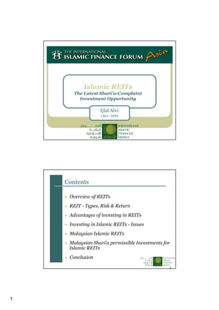 1
Islamic REITs
The Latest Shari’a-Complaint
Investment Opportunity
Ijlal Alvi
CEO - IIFM
2
Contents
Overview of REITs
REIT - Types, Risk & Return
Advantages of investing in REITs
Investing in Islamic REITs - Issues
Malaysian Islamic REITs
Malaysian Shari’a permissible Investments for
Islamic REITs
Conclusion
 