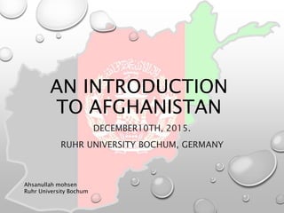 AN INTRODUCTION
TO AFGHANISTAN
DECEMBER10TH, 2015.
RUHR UNIVERSITY BOCHUM, GERMANY
Ahsanullah mohsen
Ruhr University Bochum
 