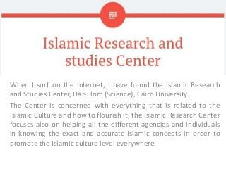 When I surf on the Internet, I have found the Islamic Research
and Studies Center, Dar-Elom (Science), Cairo University.
The Center is concerned with everything that is related to the
Islamic Culture and how to flourish it, the Islamic Research Center
focuses also on helping all the different agencies and individuals
in knowing the exact and accurate Islamic concepts in order to
promote the Islamic culture level everywhere.
 