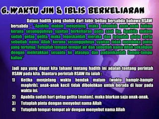 Dalam hadith yang shohih dari Jabir, beliau bersabda bahawa RSAW
bersabda : ”Apabila malam menjelang, maka tahanlah anak-anak kalian
kerana sesungguhnya syaitan berkeliaran pada saat itu. Apabila malam
sudah gelap gelita, maka lepaskanlah meraka dan tutuplah pintu serta
sebutlah nama Allah, kerana sesungguhnya syaitan tidak membuka pintu
yang tertutup. Tutuplah tempat-tempat air dan sebutlah nama Allah sekalipun
dengan meletakkan sesuatu ke atasnya dan padamkanlah lampu-lampu
kalian”

Jadi apa yang dapat kita fahami tentang hadith ini adalah tentang perintah
RSAW pada kita. Diantara perintah RSAW itu ialah :
1) Ketika menjelang waktu hendak malam (waktu hampir-hampir
     maghrib), anak-anak kecil tidak dibolehkan untuk berada di luar pada
     waktu ini.
2) Apabila sudah hari gelap gelita (malam), maka biarkan saja anak-anak.
3) Tutuplah pintu dengan menyebut nama Allah
4) Tutuplah tempat-tempat air dengan menyebut nama Allah
 