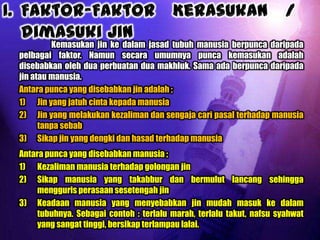 Kemasukan jin ke dalam jasad tubuh manusia berpunca daripada
pelbagai faktor. Namun secara umumnya punca kemasukan adalah
disebabkan oleh dua perbuatan dua makhluk. Sama ada berpunca daripada
jin atau manusia.
Antara punca yang disebabkan jin adalah ;
1) Jin yang jatuh cinta kepada manusia
2) Jin yang melakukan kezaliman dan sengaja cari pasal terhadap manusia
      tanpa sebab
3) Sikap jin yang dengki dan hasad terhadap manusia
Antara punca yang disebabkan manusia ;
1) Kezaliman manusia terhadap golongan jin
2) Sikap manusia yang takabbur dan bermulut lancang sehingga
     mengguris perasaan sesetengah jin
3) Keadaan manusia yang menyebabkan jin mudah masuk ke dalam
     tubuhnya. Sebagai contoh : terlalu marah, terlalu takut, nafsu syahwat
     yang sangat tinggi, bersikap terlampau lalai.
 