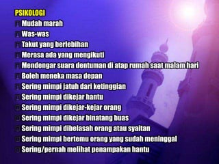 PSIKOLOGI
Mudah marah
Was-was
Takut yang berlebihan
Merasa ada yang mengikuti
Mendengar suara dentuman di atap rumah saat malam hari
Boleh meneka masa depan
Sering mimpi jatuh dari ketinggian
Sering mimpi dikejar hantu
Sering mimpi dikejar-kejar orang
Sering mimpi dikejar binatang buas
Sering mimpi dibelasah orang atau syaitan
Sering mimpi bertemu orang yang sudah meninggal
Sering/pernah melihat penampakan hantu
 