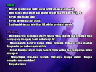 IBADAH
Merasa ngantuk dan malas untuk melaksanakan solat wajib
Mata pedas, dada panas, dan kepala pening saat membaca Al Qur‟an
Sering lupa rakaat solat
Sering berhadats saat shalat
Saat berzikir terasa keletihan di kaki dan pening di kepala

KEYAKINAN
Memiliki azimat pegangan seperti cincin, rantai, minyak, tali pinggang, atau
lainnya yang dianggap dapat melindungi diri
 Mengamalkan Asma‟ul husna dalam bilangan tertentu tanpa diakhiri
dengan doa permohonan pada Allah
 Rumah terdapat pagar-pagar seperti rajah, wafaq dan sebagainya untuk
penjagaan
 Mempelajari ilmu-ilmu hikmah (biasanya tenaga dalam dengan
mengatasnamakan islam)
Punya karomah
 